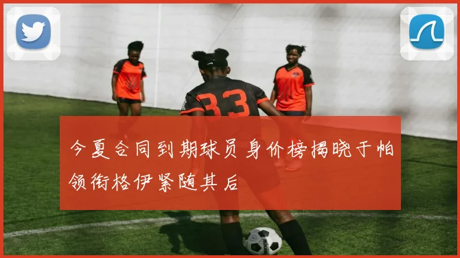 今夏合同到期球员身价榜揭晓于帕领衔格伊紧随其后
