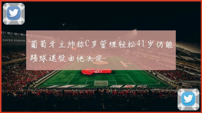 葡萄牙主帅称C罗管理轻松41岁仍能踢球退役由他决定