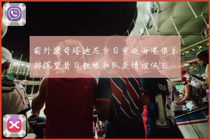 前外援奇塔迪尼今日重返海港俱乐部探望昔日教练和队友情谊依旧