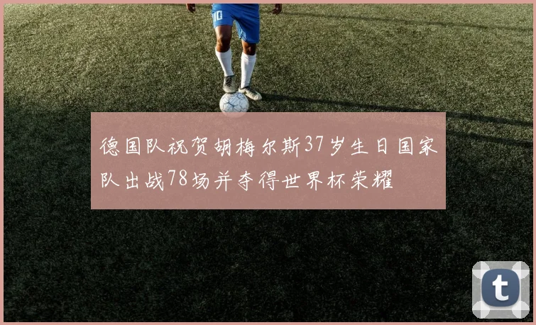德国队祝贺胡梅尔斯37岁生日国家队出战78场并夺得世界杯荣耀