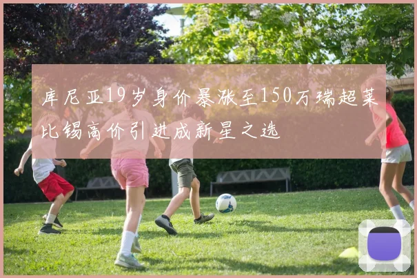 库尼亚19岁身价暴涨至150万瑞超莱比锡高价引进成新星之选