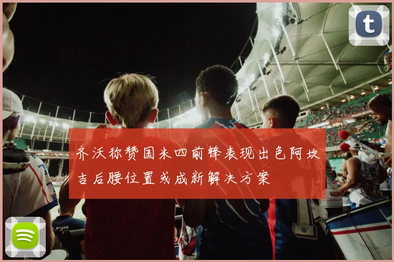 齐沃称赞国米四前锋表现出色阿坎吉后腰位置或成新解决方案