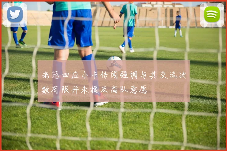 老范回应小卡传闻强调与其交流次数有限并未提及离队意愿