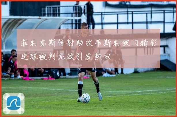 菲利克斯传射助攻韦斯利破门精彩进球被判无效引发热议