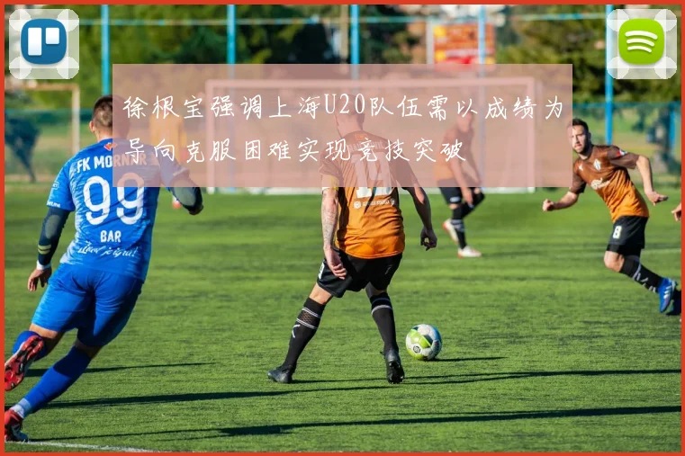 徐根宝强调上海U20队伍需以成绩为导向克服困难实现竞技突破