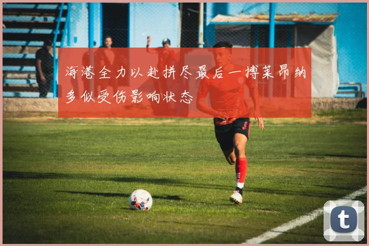 海港全力以赴拼尽最后一搏莱昂纳多似受伤影响状态