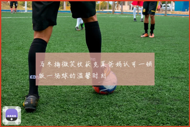 马冬梅微笑收获克莱爸妈认可一顿饭一场球的温馨时刻