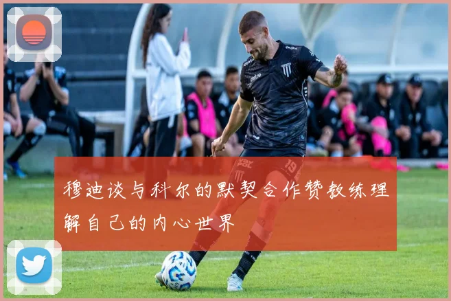穆迪谈与科尔的默契合作赞教练理解自己的内心世界