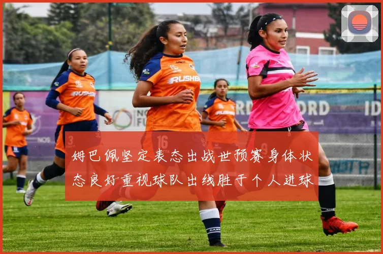 姆巴佩坚定表态出战世预赛身体状态良好重视球队出线胜于个人进球