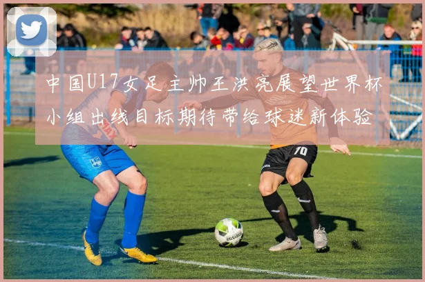 中国U17女足主帅王洪亮展望世界杯小组出线目标期待带给球迷新体验