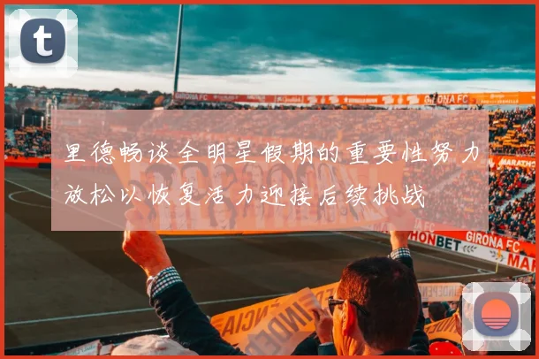 里德畅谈全明星假期的重要性努力放松以恢复活力迎接后续挑战