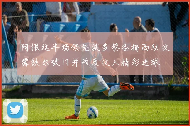 阿根廷半场领先波多黎各梅西助攻蒙铁尔破门并两度攻入精彩进球