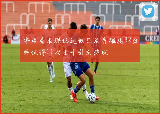字母哥表现低迷似已放弃雄鹿32分钟仅得11次出手引发热议