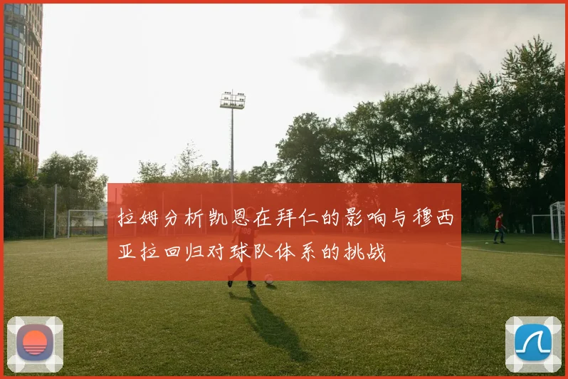 拉姆分析凯恩在拜仁的影响与穆西亚拉回归对球队体系的挑战