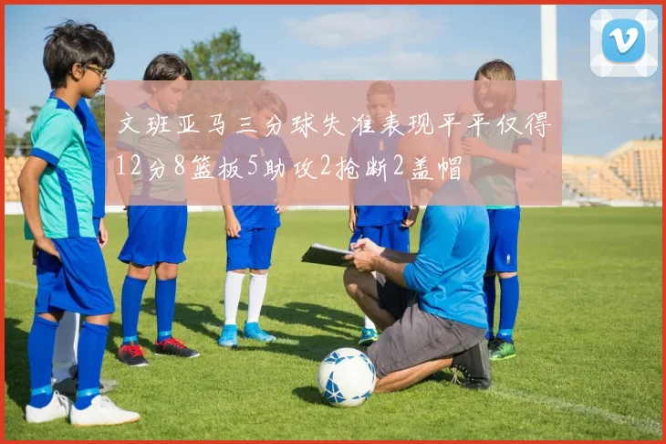 文班亚马三分球失准表现平平仅得12分8篮板5助攻2抢断2盖帽