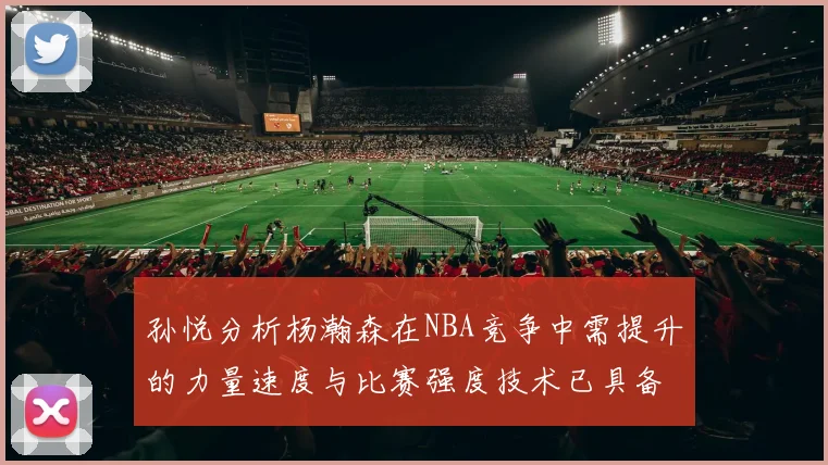孙悦分析杨瀚森在NBA竞争中需提升的力量速度与比赛强度技术已具备