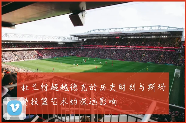杜兰特超越德克的历史时刻与斯玛特投篮艺术的深远影响