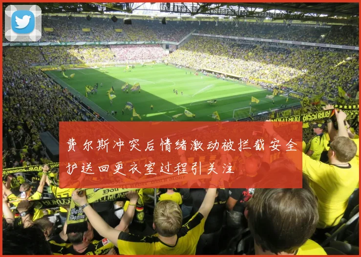 费尔斯冲突后情绪激动被拦截安全护送回更衣室过程引关注