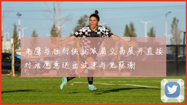 老鹰与独行侠就浓眉交易展开直接对话愿意送出波津与里萨谢
