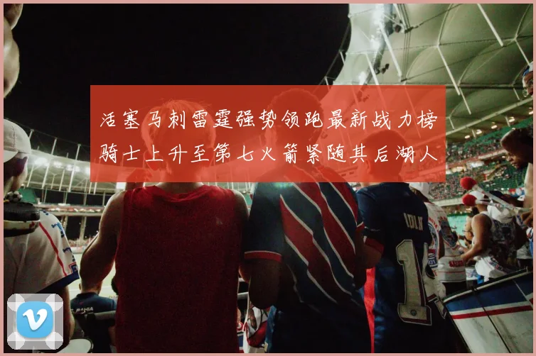 活塞马刺雷霆强势领跑最新战力榜骑士上升至第七火箭紧随其后湖人排名第十一
