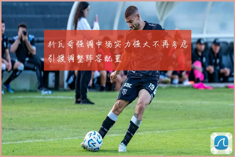科瓦奇强调中场实力强大不再考虑引援调整阵容配置