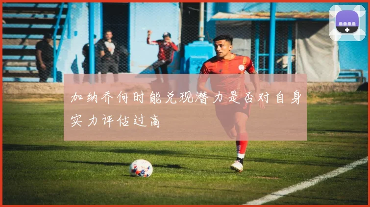 加纳乔何时能兑现潜力是否对自身实力评估过高