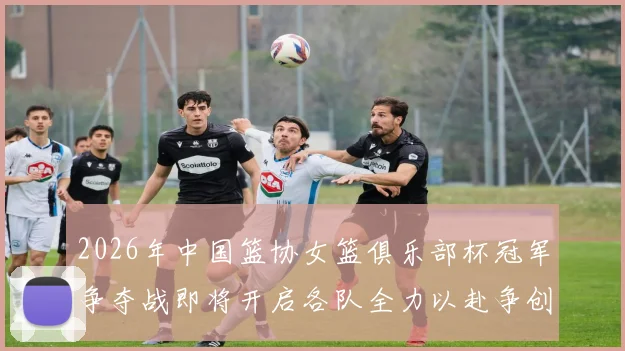 2026年中国篮协女篮俱乐部杯冠军争夺战即将开启各队全力以赴争创佳绩