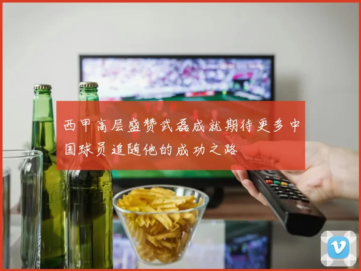 西甲高层盛赞武磊成就期待更多中国球员追随他的成功之路