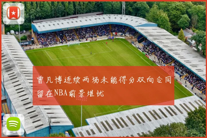 曾凡博连续两场未能得分双向合同留在NBA前景堪忧