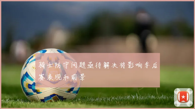 骑士防守问题亟待解决将影响季后赛表现和前景