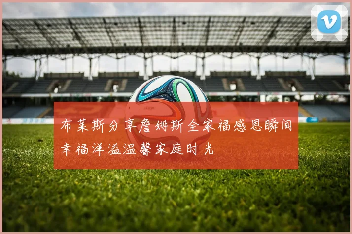 布莱斯分享詹姆斯全家福感恩瞬间幸福洋溢温馨家庭时光