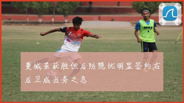 曼城虽获胜但后防隐忧明显签约右后卫成当务之急