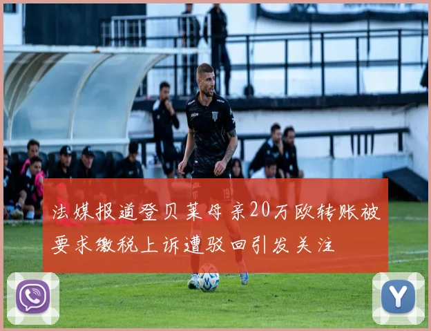 法媒报道登贝莱母亲20万欧转账被要求缴税上诉遭驳回引发关注