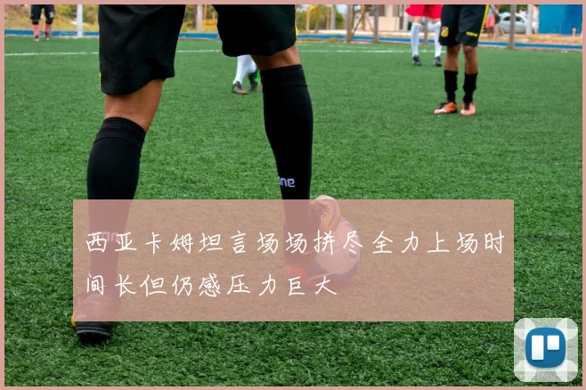 西亚卡姆坦言场场拼尽全力上场时间长但仍感压力巨大
