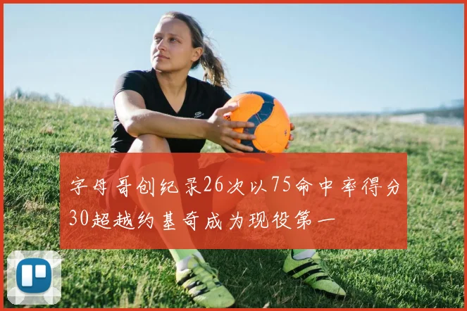 字母哥创纪录26次以75命中率得分30超越约基奇成为现役第一