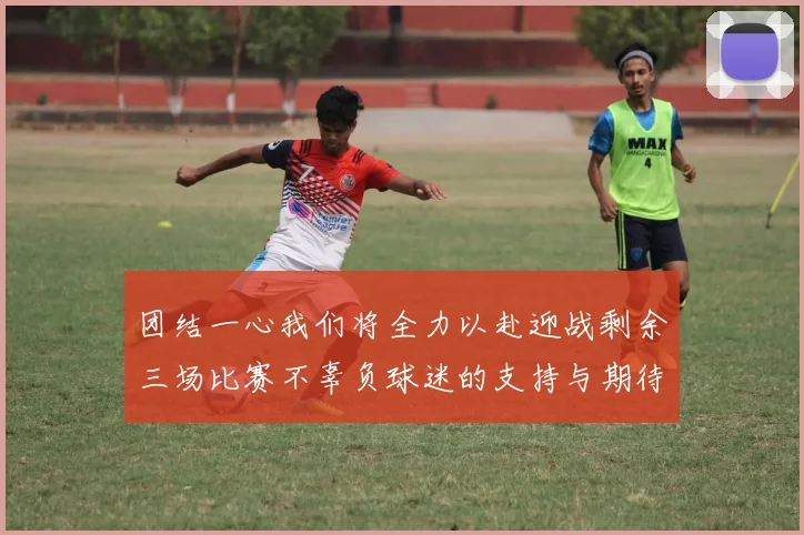 团结一心我们将全力以赴迎战剩余三场比赛不辜负球迷的支持与期待