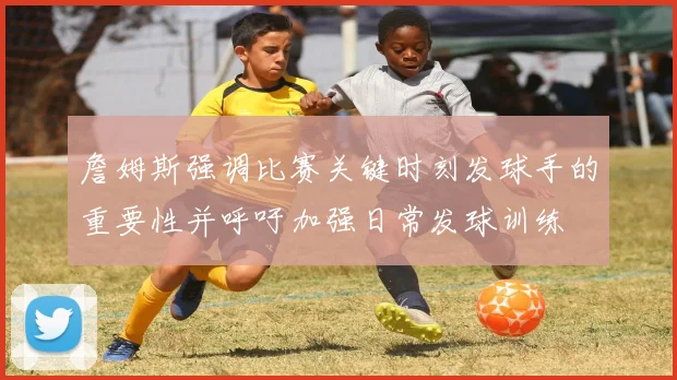 詹姆斯强调比赛关键时刻发球手的重要性并呼吁加强日常发球训练