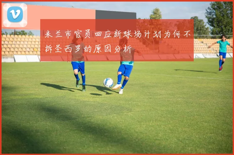 米兰市官员回应新球场计划为何不拆圣西罗的原因分析